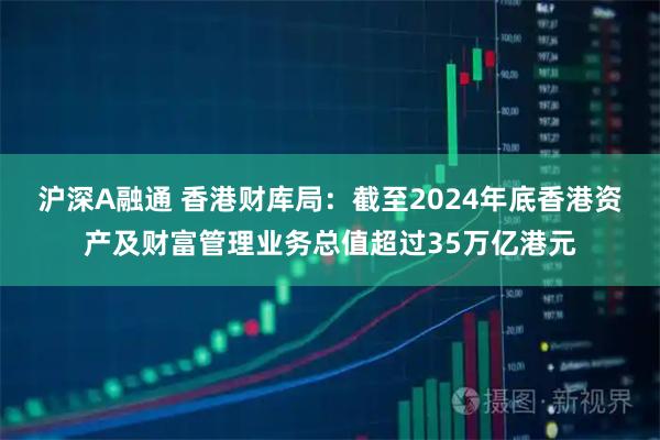 沪深A融通 香港财库局：截至2024年底香港资产及财富管理业务总值超过35万亿港元