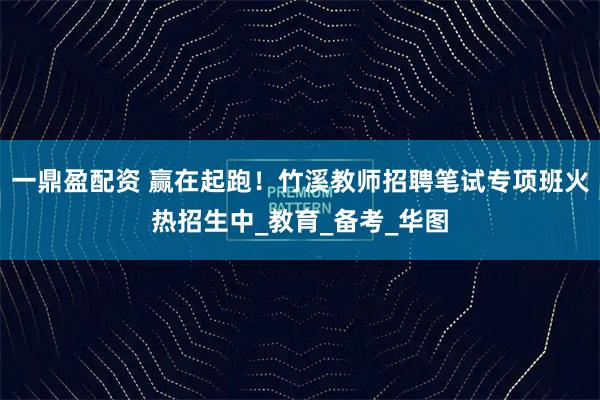 一鼎盈配资 赢在起跑！竹溪教师招聘笔试专项班火热招生中_教育_备考_华图