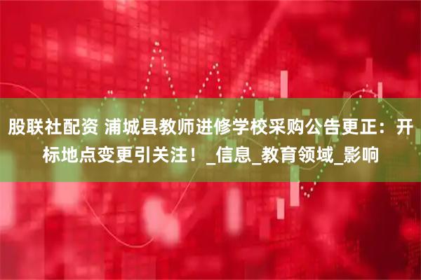 股联社配资 浦城县教师进修学校采购公告更正：开标地点变更引关注！_信息_教育领域_影响