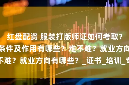 红盘配资 服装打版师证如何考取？怎么报考，报考条件及作用有哪些？难不难？就业方向有哪些？_证书_培训_专业