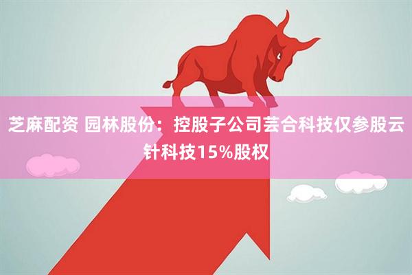 芝麻配资 园林股份：控股子公司芸合科技仅参股云针科技15%股权