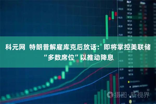 科元网  特朗普解雇库克后放话：即将掌控美联储“多数席位”以推动降息