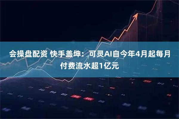 会操盘配资 快手盖坤：可灵AI自今年4月起每月付费流水超1亿元