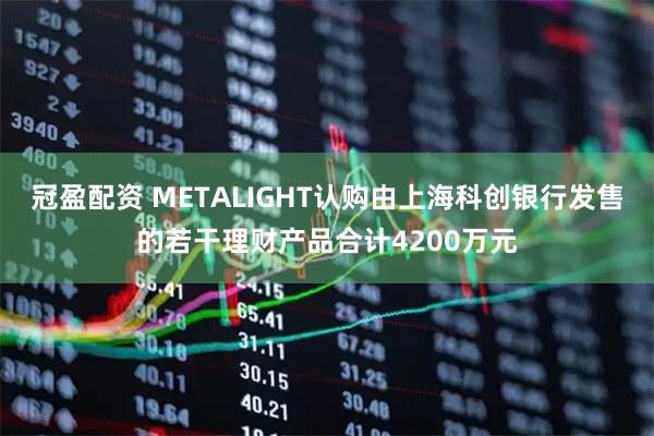 冠盈配资 METALIGHT认购由上海科创银行发售的若干理财产品合计4200万元