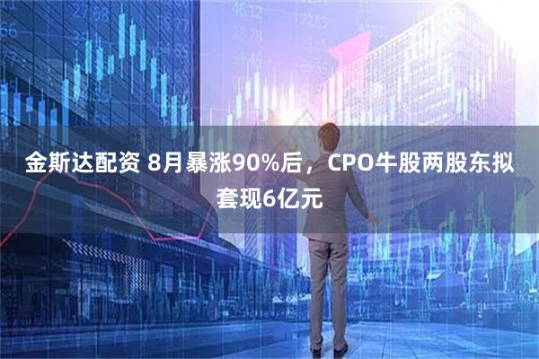 金斯达配资 8月暴涨90%后，CPO牛股两股东拟套现6亿元