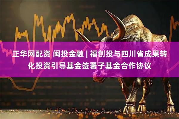 正华网配资 闽投金融 | 福创投与四川省成果转化投资引导基金签署子基金合作协议