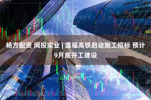 杨方配资 闽投实业 | 温福高铁启动施工招标 预计9月底开工建设