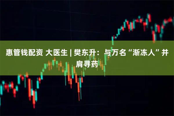 惠管钱配资 大医生 | 樊东升：与万名“渐冻人”并肩寻药