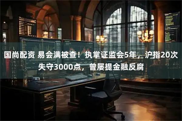 国尚配资 易会满被查！执掌证监会5年，沪指20次失守3000点，曾屡提金融反腐