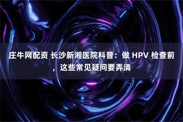 庄牛网配资 长沙新湘医院科普：做 HPV 检查前，这些常见疑问要弄清
