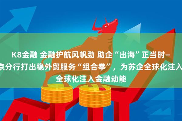 K8金融 金融护航风帆劲 助企“出海”正当时——建行南京分行打出稳外贸服务“组合拳”，为苏企全球化注入金融动能