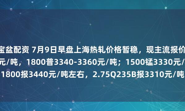 聚宝盆配资 7月9日早盘上海热轧价格暂稳，现主流报价1500普3210-3230元/吨，1800普3340-3360元/吨；1500锰3330元/吨，1800报3440元/吨左右，2.75Q235B报3310元/吨，2.75SPHC报3270元/吨左右。