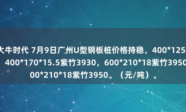 大牛时代 7月9日广州U型钢板桩价格持稳，400*125*13津西3930，400*170*15.5紫竹3930，600*210*18紫竹3950。（元/吨）。