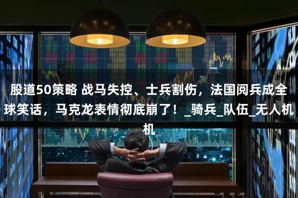 股道50策略 战马失控、士兵割伤，法国阅兵成全球笑话，马克龙表情彻底崩了！_骑兵_队伍_无人机