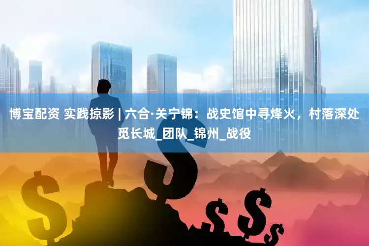 博宝配资 实践掠影 | 六合·关宁锦：战史馆中寻烽火，村落深处觅长城_团队_锦州_战役