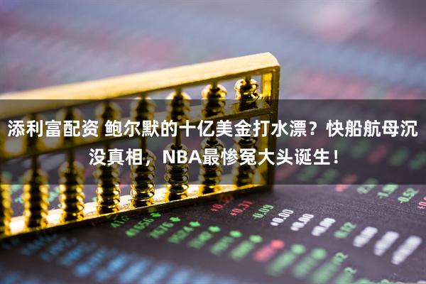 添利富配资 鲍尔默的十亿美金打水漂？快船航母沉没真相，NBA最惨冤大头诞生！
