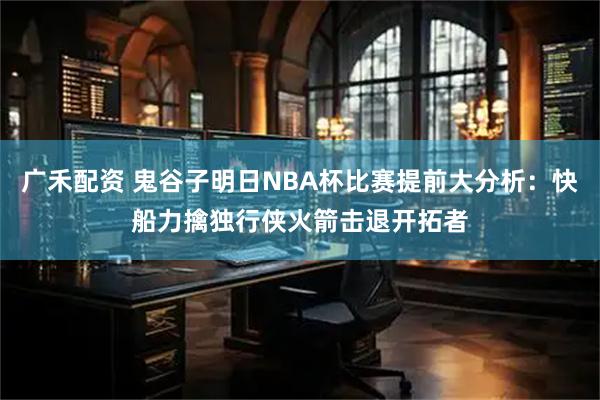 广禾配资 鬼谷子明日NBA杯比赛提前大分析：快船力擒独行侠火箭击退开拓者