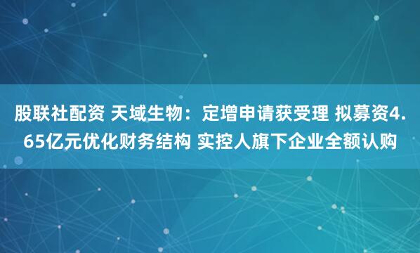 股联社配资 天域生物：定增申请获受理 拟募资4.65亿元优化财务结构 实控人旗下企业全额认购