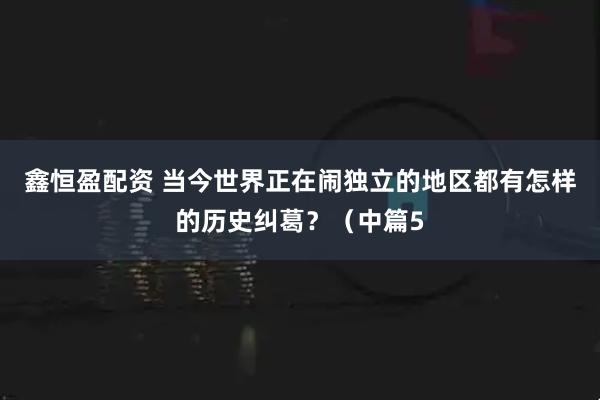 鑫恒盈配资 当今世界正在闹独立的地区都有怎样的历史纠葛？（中篇5