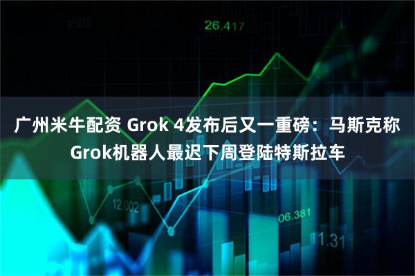 广州米牛配资 Grok 4发布后又一重磅：马斯克称Grok机器人最迟下周登陆特斯拉车