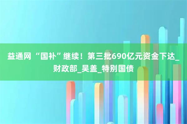 益通网 “国补”继续！第三批690亿元资金下达_财政部_吴盖_特别国债
