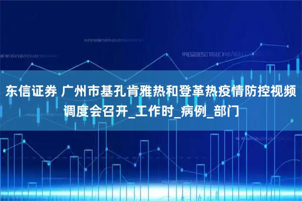 东信证券 广州市基孔肯雅热和登革热疫情防控视频调度会召开_工作时_病例_部门