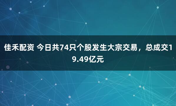 佳禾配资 今日共74只个股发生大宗交易，总成交19.49亿元
