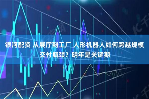 银河配资 从展厅到工厂 人形机器人如何跨越规模交付瓶颈？明年是关键期