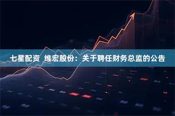 七星配资  维宏股份：关于聘任财务总监的公告