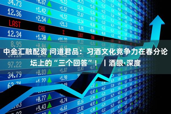 中金汇融配资 问道君品：习酒文化竞争力在春分论坛上的“三个回答”！丨酒眼·深度