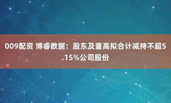 009配资 博睿数据：股东及董高拟合计减持不超5.15%公司股份