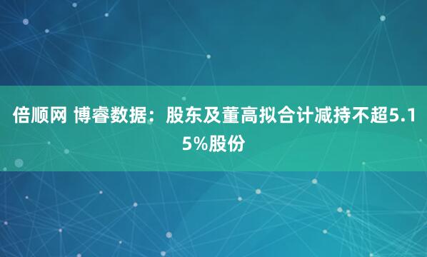 倍顺网 博睿数据：股东及董高拟合计减持不超5.15%股份