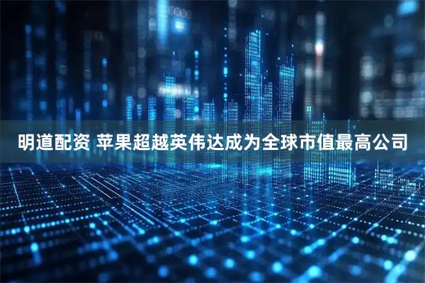 明道配资 苹果超越英伟达成为全球市值最高公司