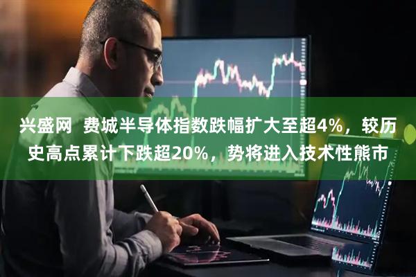 兴盛网  费城半导体指数跌幅扩大至超4%，较历史高点累计下跌超20%，势将进入技术性熊市